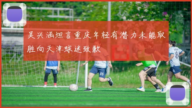 吴兴涵坦言重庆年轻有潜力未能取胜向天津球迷致歉