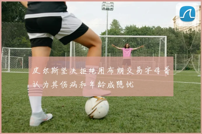 皮尔斯坚决拒绝用布朗交易字母哥认为其伤病和年龄成隐忧
