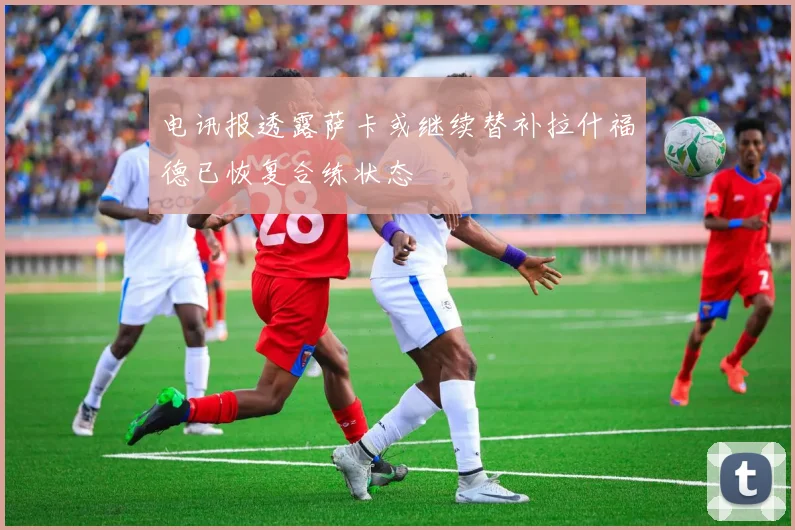 电讯报透露萨卡或继续替补拉什福德已恢复合练状态