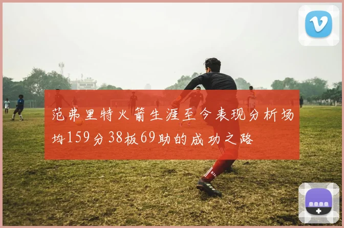 范弗里特火箭生涯至今表现分析场均159分38板69助的成功之路