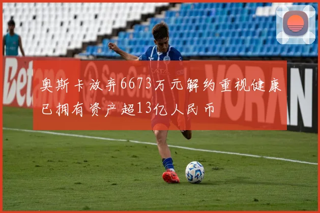 奥斯卡放弃6673万元解约重视健康已拥有资产超13亿人民币