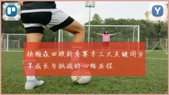 杨瀚森回顾新秀赛季三大关键词分享成长与挑战的心路历程
