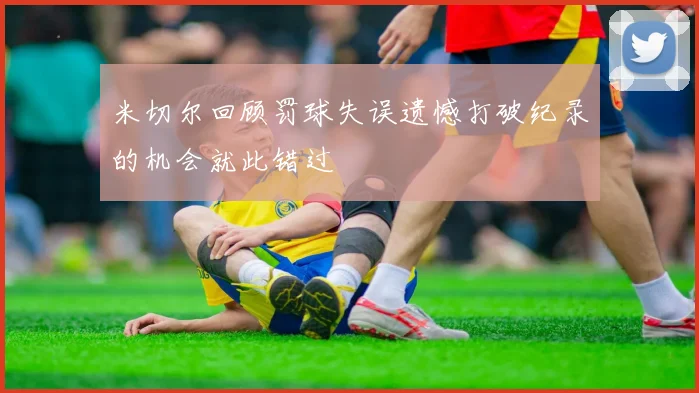 米切尔回顾罚球失误遗憾打破纪录的机会就此错过