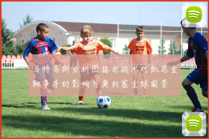 马特乌斯分析图赫尔战术对凯恩金靴争夺的影响与奥利塞金球前景