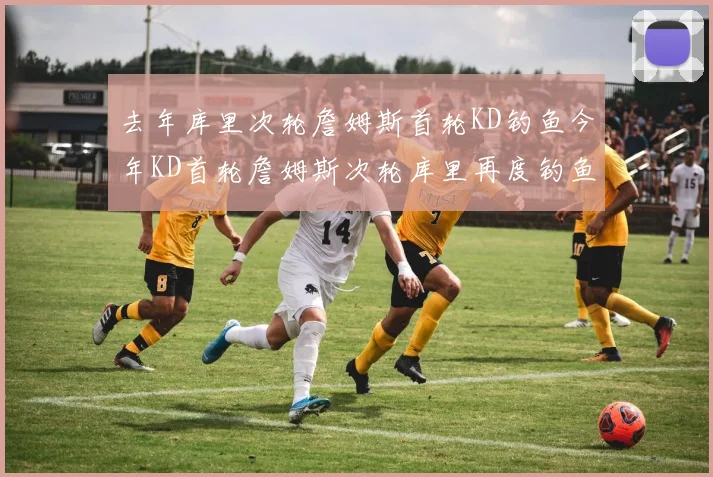 去年库里次轮詹姆斯首轮KD钓鱼今年KD首轮詹姆斯次轮库里再度钓鱼的奇妙对比