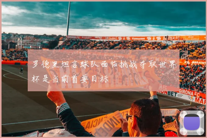 罗德里坦言球队面临挑战夺取世界杯是当前首要目标