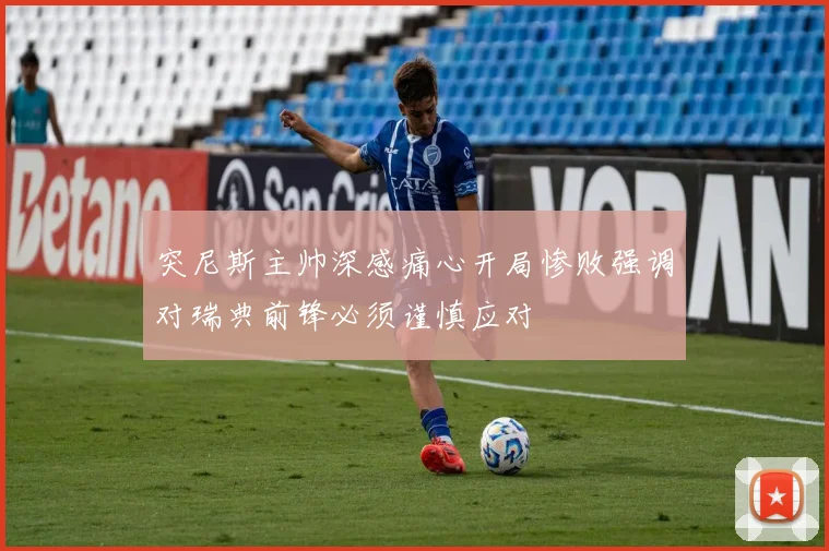 突尼斯主帅深感痛心开局惨败强调对瑞典前锋必须谨慎应对