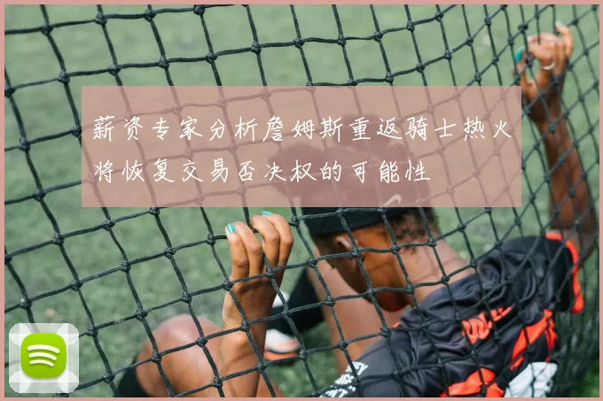 薪资专家分析詹姆斯重返骑士热火将恢复交易否决权的可能性