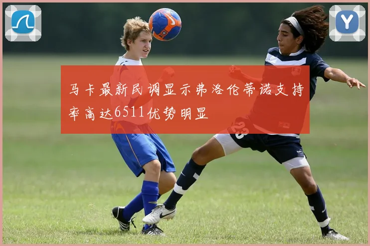 马卡最新民调显示弗洛伦蒂诺支持率高达6511优势明显