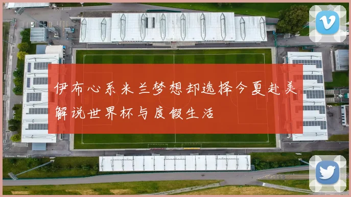 伊布心系米兰梦想却选择今夏赴美解说世界杯与度假生活