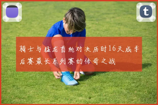 骑士与猛龙首轮对决历时16天成季后赛最长系列赛的传奇之战