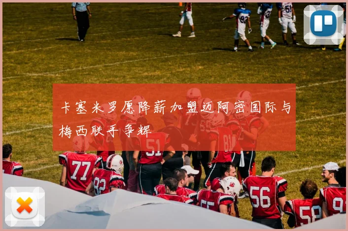 卡塞米罗愿降薪加盟迈阿密国际与梅西联手争辉