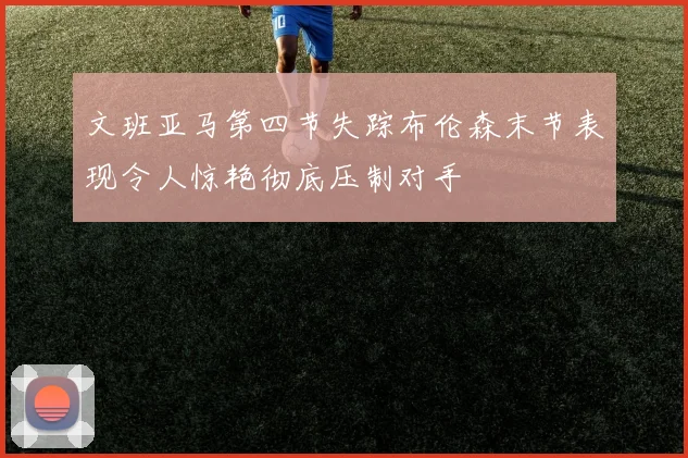 文班亚马第四节失踪布伦森末节表现令人惊艳彻底压制对手
