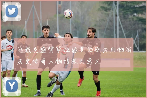 范戴克盛赞萨拉赫罗伯逊为利物浦历史传奇人物的深刻意义