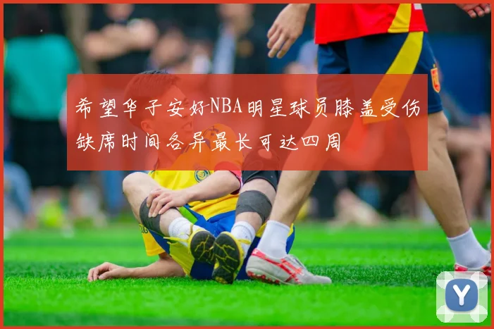 希望华子安好NBA明星球员膝盖受伤缺席时间各异最长可达四周