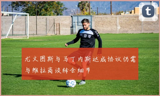尤文图斯与马丁内斯达成协议仍需与维拉商谈转会细节