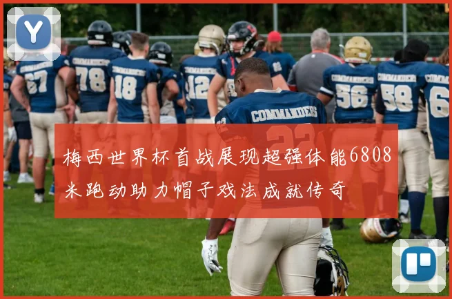 梅西世界杯首战展现超强体能6808米跑动助力帽子戏法成就传奇
