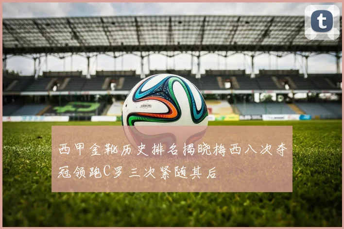西甲金靴历史排名揭晓梅西八次夺冠领跑C罗三次紧随其后